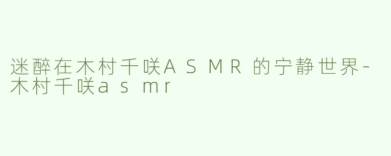 迷醉在木村千咲ASMR的宁静世界-木村千咲asmr