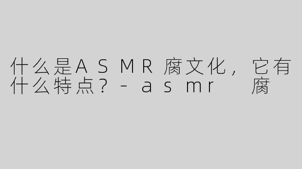 什么是ASMR腐文化，它有什么特点？