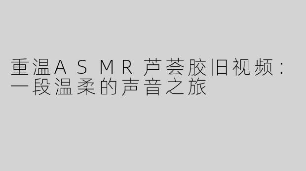 重温ASMR芦荟胶旧视频：一段温柔的声音之旅