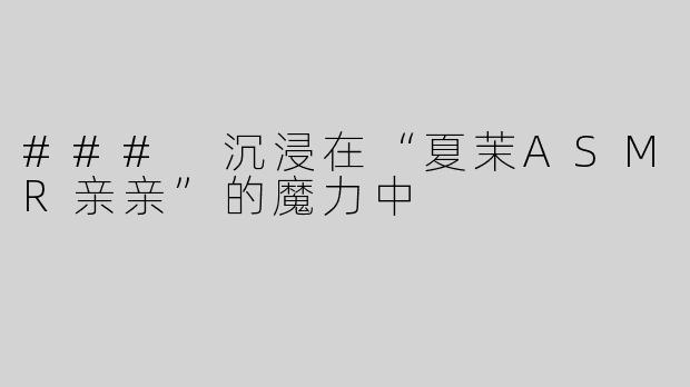 ### 沉浸在“夏茉ASMR亲亲”的魔力中