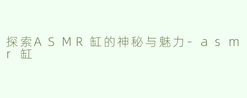 探索ASMR缸的神秘与魅力-asmr缸