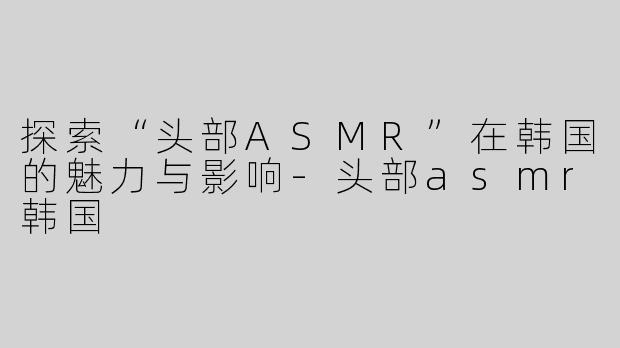 探索“头部ASMR”在韩国的魅力与影响