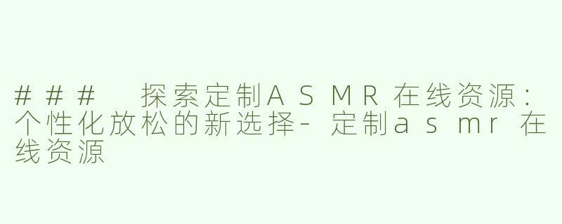 ### 探索定制ASMR在线资源：个性化放松的新选择-定制asmr在线资源