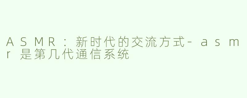 ASMR：新时代的交流方式-asmr是第几代通信系统