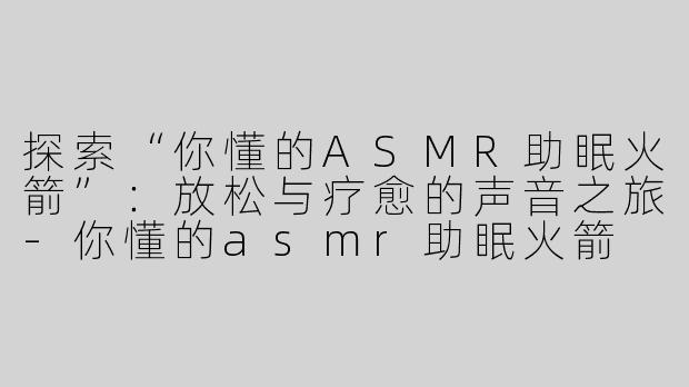 探索“你懂的ASMR助眠火箭”：放松与疗愈的声音之旅-你懂的asmr助眠火箭