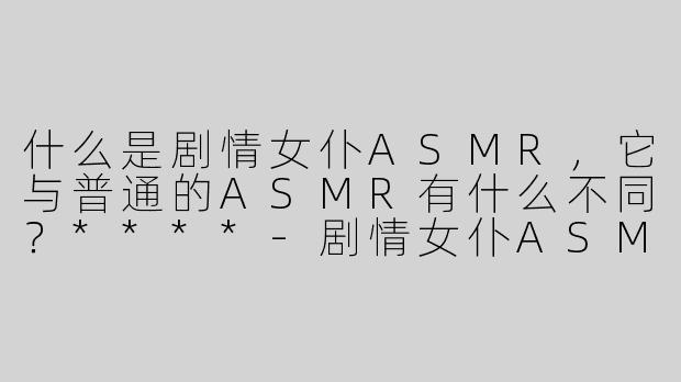 什么是剧情女仆ASMR，它与普通的ASMR有什么不同？****