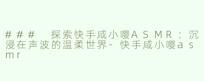 ### 探索快手咸小嘤ASMR：沉浸在声波的温柔世界-快手咸小嘤asmr