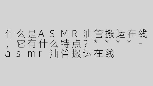 什么是ASMR油管搬运在线，它有什么特点？****