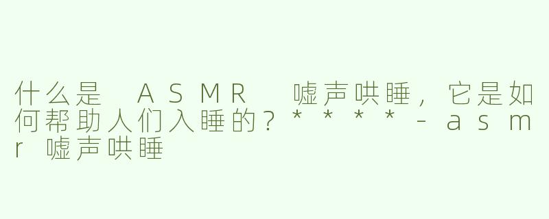 什么是 ASMR 嘘声哄睡，它是如何帮助人们入睡的？****