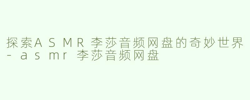 探索ASMR李莎音频网盘的奇妙世界-asmr李莎音频网盘