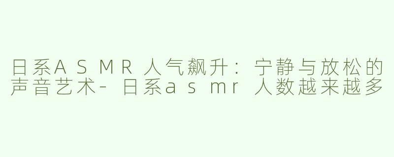 日系ASMR人气飙升：宁静与放松的声音艺术-日系asmr人数越来越多
