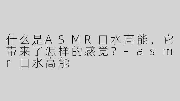 什么是ASMR口水高能，它带来了怎样的感觉？
