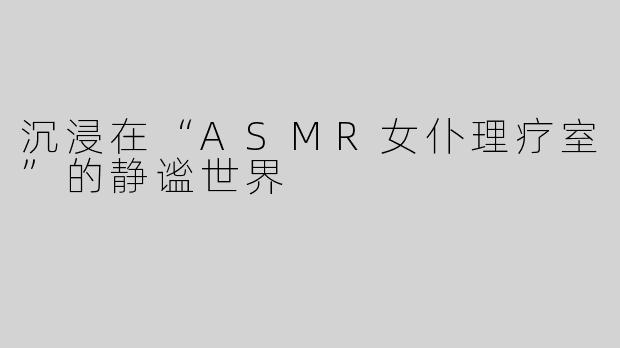 沉浸在“ASMR女仆理疗室”的静谧世界