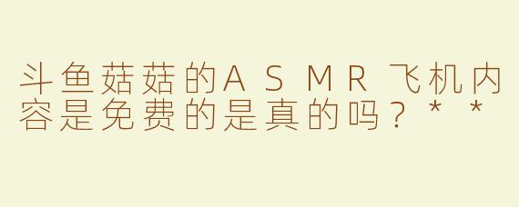 斗鱼菇菇的ASMR飞机内容是免费的是真的吗？**  