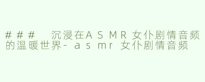 ### 沉浸在ASMR女仆剧情音频的温暖世界-asmr女仆剧情音频