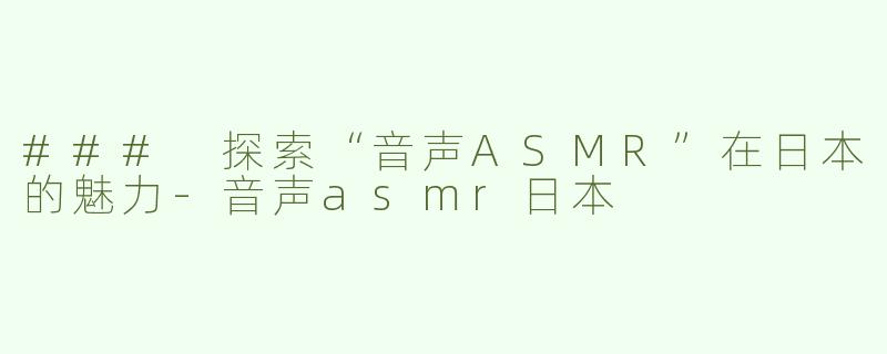 ### 探索“音声ASMR”在日本的魅力-音声asmr日本