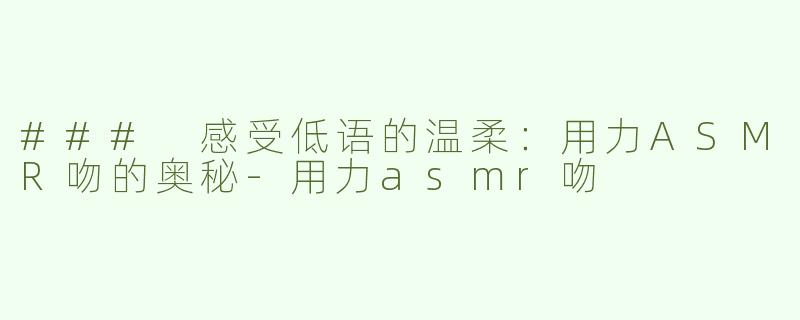 ### 感受低语的温柔：用力ASMR吻的奥秘-用力asmr吻