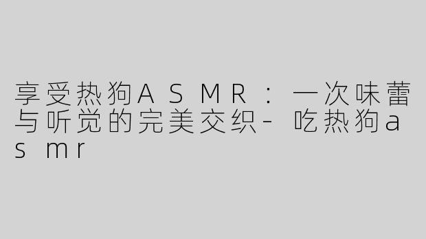 享受热狗ASMR：一次味蕾与听觉的完美交织-吃热狗asmr