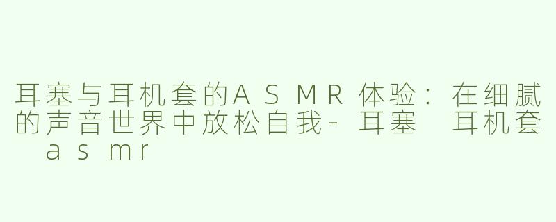 耳塞与耳机套的ASMR体验：在细腻的声音世界中放松自我-耳塞 耳机套 asmr