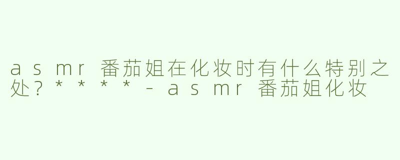 asmr番茄姐在化妆时有什么特别之处？****