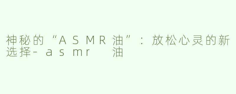 神秘的“ASMR油”：放松心灵的新选择-asmr 油