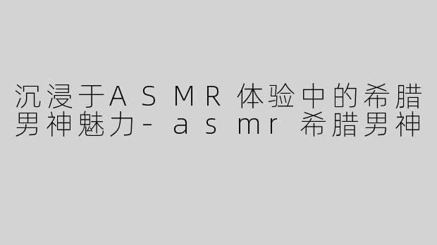 沉浸于ASMR体验中的希腊男神魅力