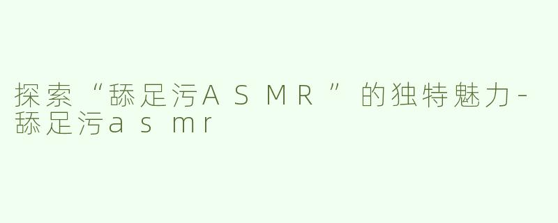 探索“舔足污ASMR”的独特魅力