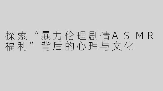 探索“暴力伦理剧情ASMR福利”背后的心理与文化