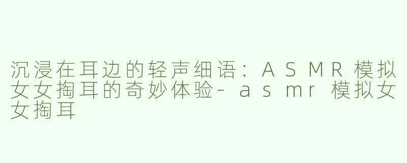 沉浸在耳边的轻声细语：ASMR模拟女女掏耳的奇妙体验-asmr模拟女女掏耳