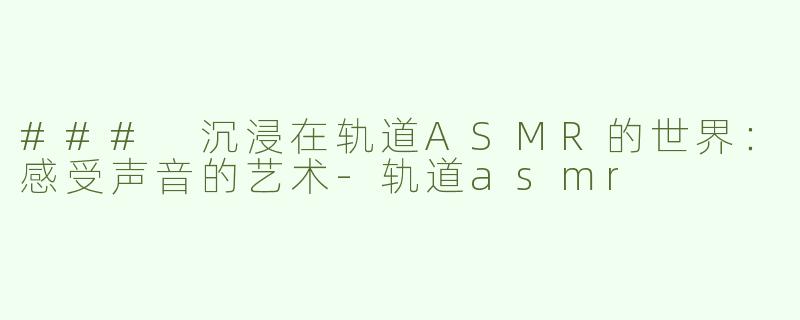 ### 沉浸在轨道ASMR的世界：感受声音的艺术-轨道asmr