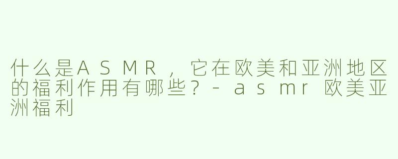 什么是ASMR，它在欧美和亚洲地区的福利作用有哪些？