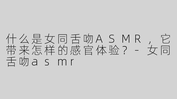 什么是女同舌吻ASMR，它带来怎样的感官体验？