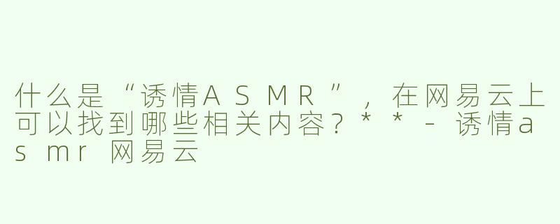 什么是“诱情ASMR”，在网易云上可以找到哪些相关内容？**