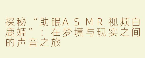 探秘“助眠ASMR视频白鹿姬”：在梦境与现实之间的声音之旅