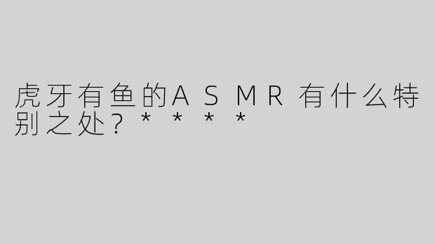 虎牙有鱼的ASMR有什么特别之处？****