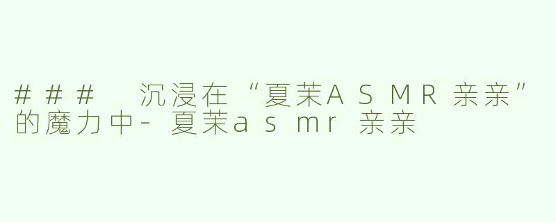### 沉浸在“夏茉ASMR亲亲”的魔力中-夏茉asmr亲亲