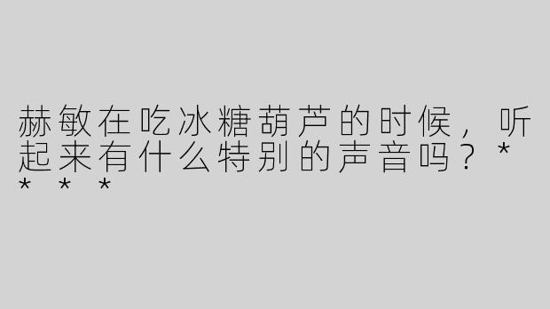 赫敏在吃冰糖葫芦的时候，听起来有什么特别的声音吗？****