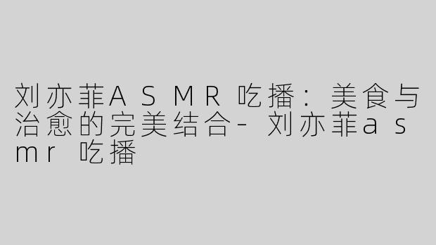 刘亦菲ASMR吃播：美食与治愈的完美结合-刘亦菲asmr吃播