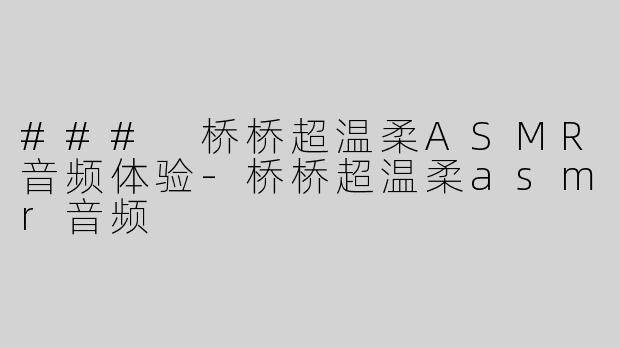 ### 桥桥超温柔ASMR音频体验-桥桥超温柔asmr音频