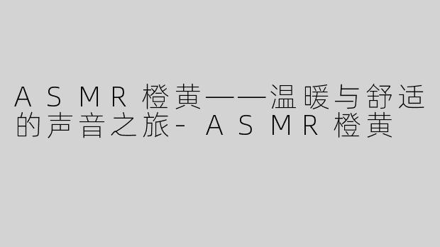 ASMR橙黄——温暖与舒适的声音之旅-ASMR橙黄