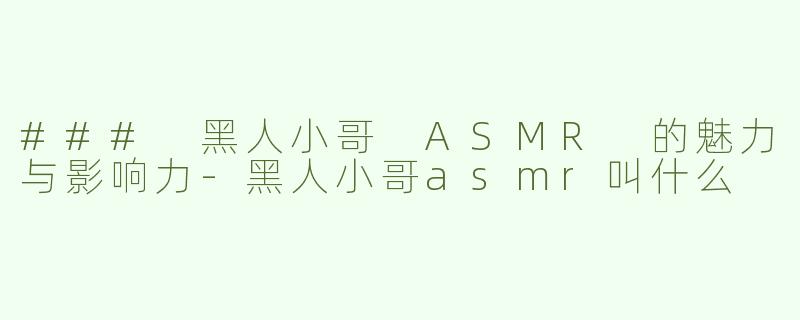 ### 黑人小哥 ASMR 的魅力与影响力-黑人小哥asmr叫什么