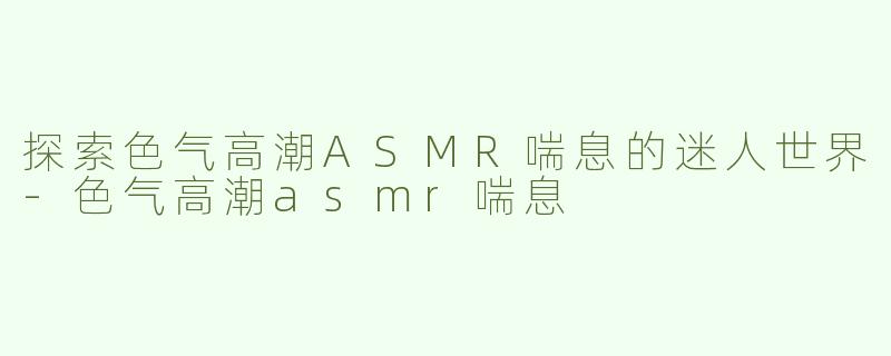 探索色气高潮ASMR喘息的迷人世界-色气高潮asmr喘息