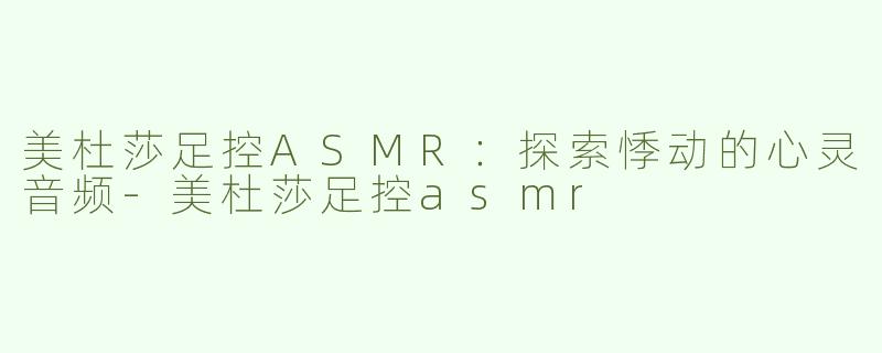 美杜莎足控ASMR：探索悸动的心灵音频-美杜莎足控asmr
