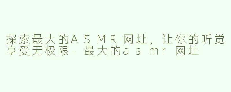 探索最大的ASMR网址，让你的听觉享受无极限-最大的asmr网址