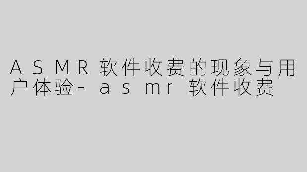 ASMR软件收费的现象与用户体验-asmr软件收费