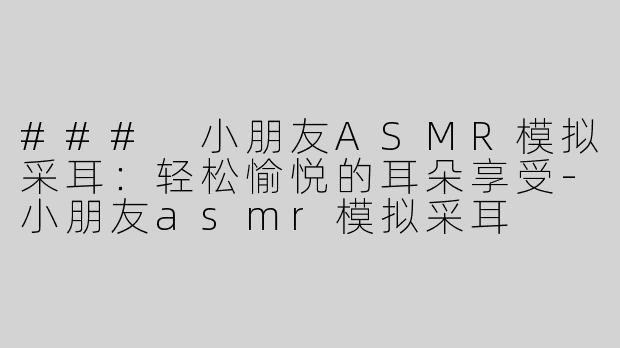 ### 小朋友ASMR模拟采耳：轻松愉悦的耳朵享受-小朋友asmr模拟采耳