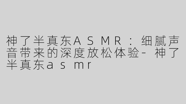 神了半真东ASMR：细腻声音带来的深度放松体验-神了半真东asmr