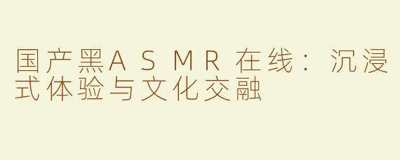 国产黑ASMR在线：沉浸式体验与文化交融