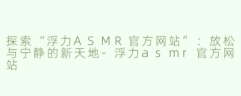 探索“浮力ASMR官方网站”：放松与宁静的新天地-浮力asmr官方网站