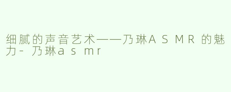 细腻的声音艺术——乃琳ASMR的魅力-乃琳asmr